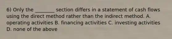 6) Only the ________ section differs in a statement of cash flows using the direct method rather than the indirect method. A. operating activities B. financing activities C. investing activities D. none of the above