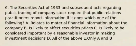 6. The Securities Act of 1933 and subsequent acts regarding public trading of company stock require that public relations practitioners report information if it does which one of the following? A. Relates to material financial information about the company B. Is likely to affect securities prices C. Is likely to be considered important by a reasonable investor in making investment decisions D. All of the above E.Only A and B