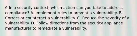 6 In a security context, which action can you take to address compliance? A. Implement rules to prevent a vulnerability. B. Correct or counteract a vulnerability. C. Reduce the severity of a vulnerability. D. Follow directions from the security appliance manufacturer to remediate a vulnerability.