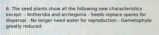 6. The seed plants show all the following new characteristics except: - Antheridia and archegonia - Seeds replace spores for dispersal - No longer need water for reproduction - Gametophyte greatly reduced