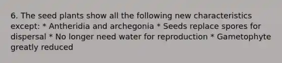 6. The seed plants show all the following new characteristics except: * Antheridia and archegonia * Seeds replace spores for dispersal * No longer need water for reproduction * Gametophyte greatly reduced