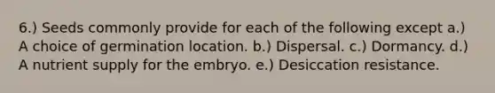 6.) Seeds commonly provide for each of the following except a.) A choice of germination location. b.) Dispersal. c.) Dormancy. d.) A nutrient supply for the embryo. e.) Desiccation resistance.