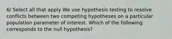 6/ Select all that apply We use hypothesis testing to resolve conflicts between two competing hypotheses on a particular population parameter of interest. Which of the following corresponds to the null hypothesis?