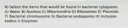 6) Select the items that would be found in bacterial cytoplasm. A) Water B) Nucleus C) Mitochondria D) Ribosomes E) Plasmids F) Bacterial chromosome G) Bacterial endospores H) Inclusion bodies I) Enzymes