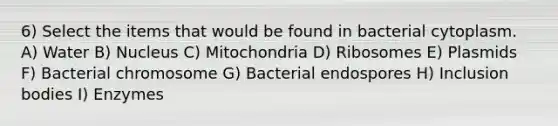 6) Select the items that would be found in bacterial cytoplasm. A) Water B) Nucleus C) Mitochondria D) Ribosomes E) Plasmids F) Bacterial chromosome G) Bacterial endospores H) Inclusion bodies I) Enzymes