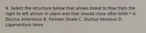 6. Select the structure below that allows blood to flow from the right to left atrium in utero and that should close after birth:* A. Ductus Arteriosus B. Formen Ovale C. Ductus Venosus D. Ligamentum teres