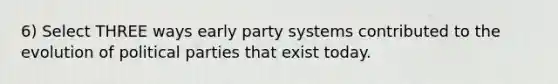 6) Select THREE ways early party systems contributed to the evolution of political parties that exist today.