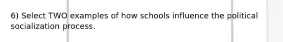 6) Select TWO examples of how schools influence the <a href='https://www.questionai.com/knowledge/kcddeKilOR-political-socialization' class='anchor-knowledge'>political socialization</a> process.