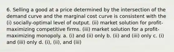 6. Selling a good at a price determined by the intersection of the demand curve and the marginal cost curve is consistent with the (i) socially-optimal level of output. (ii) market solution for profit-maximizing competitive firms. (iii) market solution for a profit-maximizing monopoly. a. (i) and (ii) only b. (ii) and (iii) only c. (i) and (iii) only d. (i), (ii), and (iii)