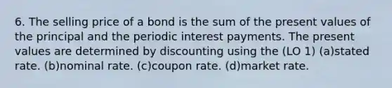 6. The selling price of a bond is the sum of the present values of the principal and the periodic interest payments. The present values are determined by discounting using the (LO 1) (a)stated rate. (b)nominal rate. (c)coupon rate. (d)market rate.