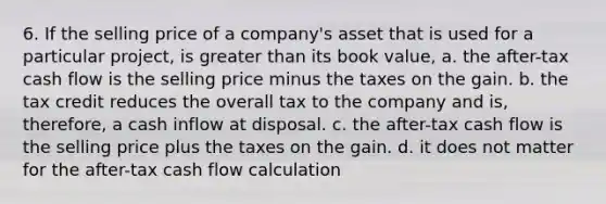 6. If the selling price of a company's asset that is used for a particular project, is greater than its book value, a. the after-tax cash flow is the selling price minus the taxes on the gain. b. the tax credit reduces the overall tax to the company and is, therefore, a cash inflow at disposal. c. the after-tax cash flow is the selling price plus the taxes on the gain. d. it does not matter for the after-tax cash flow calculation