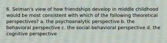 6. Selman's view of how friendships develop in middle childhood would be most consistent with which of the following theoretical perspectives? a. the psychoanalytic perspective b. the behavioral perspective c. the social-behavioral perspective d. the cognitive perspective