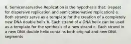 6. Semiconservative Replication is the hypothesis that: [repeat for dispersive replication and semiconservative replication] a. Both strands serve as a template for the creation of a completely new DNA double helix b. Each strand of a DNA helix can be used as a template for the synthesis of a new strand c. Each strand in a new DNA double helix contains both original and new DNA segments