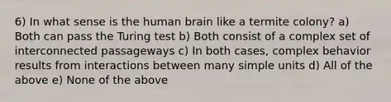 6) In what sense is the human brain like a termite colony? a) Both can pass the Turing test b) Both consist of a complex set of interconnected passageways c) In both cases, complex behavior results from interactions between many simple units d) All of the above e) None of the above