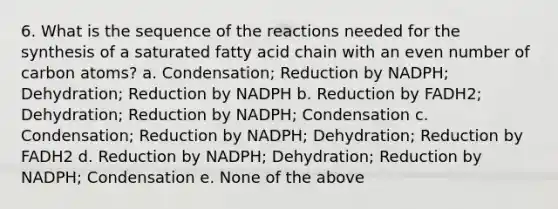 6. What is the sequence of the reactions needed for the synthesis of a saturated fatty acid chain with an even number of carbon atoms? a. Condensation; Reduction by NADPH; Dehydration; Reduction by NADPH b. Reduction by FADH2; Dehydration; Reduction by NADPH; Condensation c. Condensation; Reduction by NADPH; Dehydration; Reduction by FADH2 d. Reduction by NADPH; Dehydration; Reduction by NADPH; Condensation e. None of the above