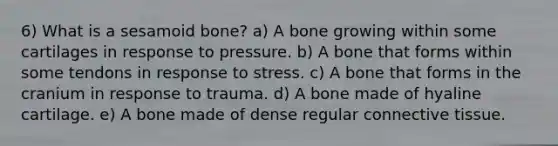 6) What is a sesamoid bone? a) A bone growing within some cartilages in response to pressure. b) A bone that forms within some tendons in response to stress. c) A bone that forms in the cranium in response to trauma. d) A bone made of hyaline cartilage. e) A bone made of dense regular <a href='https://www.questionai.com/knowledge/kYDr0DHyc8-connective-tissue' class='anchor-knowledge'>connective tissue</a>.