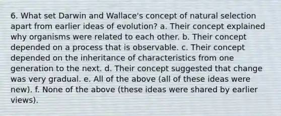 6. What set Darwin and Wallace's concept of natural selection apart from earlier ideas of evolution? a. Their concept explained why organisms were related to each other. b. Their concept depended on a process that is observable. c. Their concept depended on the inheritance of characteristics from one generation to the next. d. Their concept suggested that change was very gradual. e. All of the above (all of these ideas were new). f. None of the above (these ideas were shared by earlier views).