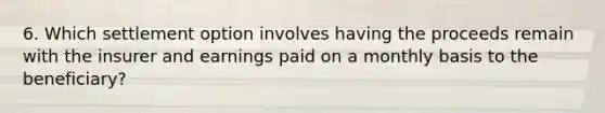 6. Which settlement option involves having the proceeds remain with the insurer and earnings paid on a monthly basis to the beneficiary?