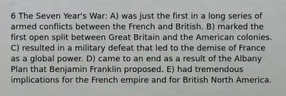 6 The Seven Year's War: A) was just the first in a long series of armed conflicts between the French and British. B) marked the first open split between Great Britain and the American colonies. C) resulted in a military defeat that led to the demise of France as a global power. D) came to an end as a result of the Albany Plan that Benjamin Franklin proposed. E) had tremendous implications for the French empire and for British North America.