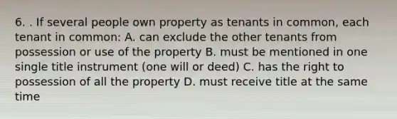 6. . If several people own property as tenants in common, each tenant in common: A. can exclude the other tenants from possession or use of the property B. must be mentioned in one single title instrument (one will or deed) C. has the right to possession of all the property D. must receive title at the same time