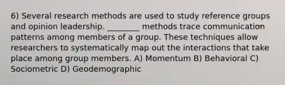 6) Several research methods are used to study reference groups and opinion leadership. ________ methods trace communication patterns among members of a group. These techniques allow researchers to systematically map out the interactions that take place among group members. A) Momentum B) Behavioral C) Sociometric D) Geodemographic