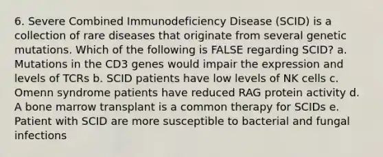 6. Severe Combined Immunodeficiency Disease (SCID) is a collection of rare diseases that originate from several genetic mutations. Which of the following is FALSE regarding SCID? a. Mutations in the CD3 genes would impair the expression and levels of TCRs b. SCID patients have low levels of NK cells c. Omenn syndrome patients have reduced RAG protein activity d. A bone marrow transplant is a common therapy for SCIDs e. Patient with SCID are more susceptible to bacterial and fungal infections