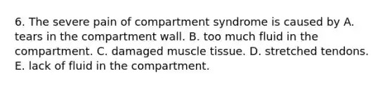 6. The severe pain of compartment syndrome is caused by A. tears in the compartment wall. B. too much fluid in the compartment. C. damaged <a href='https://www.questionai.com/knowledge/kMDq0yZc0j-muscle-tissue' class='anchor-knowledge'>muscle tissue</a>. D. stretched tendons. E. lack of fluid in the compartment.