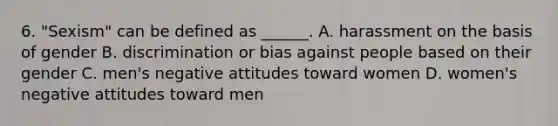 6. "Sexism" can be defined as ______. A. harassment on the basis of gender B. discrimination or bias against people based on their gender C. men's negative attitudes toward women D. women's negative attitudes toward men