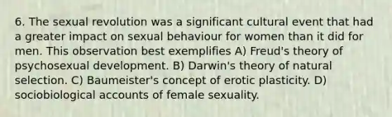 6. The sexual revolution was a significant cultural event that had a greater impact on sexual behaviour for women than it did for men. This observation best exemplifies A) Freud's theory of psychosexual development. B) Darwin's theory of natural selection. C) Baumeister's concept of erotic plasticity. D) sociobiological accounts of female sexuality.