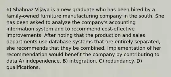 6) Shahnaz Vijaya is a new graduate who has been hired by a family-owned furniture manufacturing company in the south. She has been asked to analyze the company's accounting information system and to recommend cost-effective improvements. After noting that the production and sales departments use database systems that are entirely separated, she recommends that they be combined. Implementation of her recommendation would benefit the company by contributing to data A) independence. B) integration. C) redundancy. D) qualifications.