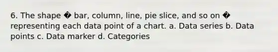 6. The shape � bar, column, line, pie slice, and so on � representing each data point of a chart. a. Data series b. Data points c. Data marker d. Categories