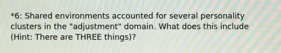 *6: Shared environments accounted for several personality clusters in the "adjustment" domain. What does this include (Hint: There are THREE things)?