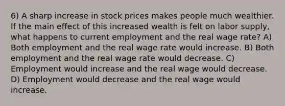 6) A sharp increase in stock prices makes people much wealthier. If the main effect of this increased wealth is felt on labor supply, what happens to current employment and the real wage rate? A) Both employment and the real wage rate would increase. B) Both employment and the real wage rate would decrease. C) Employment would increase and the real wage would decrease. D) Employment would decrease and the real wage would increase.