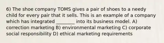 6) The shoe company TOMS gives a pair of shoes to a needy child for every pair that it sells. This is an example of a company which has integrated ________ into its business model. A) correction marketing B) environmental marketing C) corporate social responsibility D) ethical marketing requirements