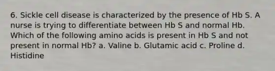 6. Sickle cell disease is characterized by the presence of Hb S. A nurse is trying to differentiate between Hb S and normal Hb. Which of the following amino acids is present in Hb S and not present in normal Hb? a. Valine b. Glutamic acid c. Proline d. Histidine