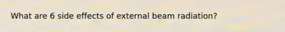 What are 6 side effects of external beam radiation?