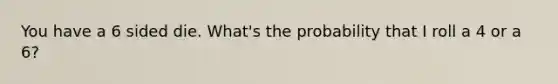You have a 6 sided die. What's the probability that I roll a 4 or a 6?