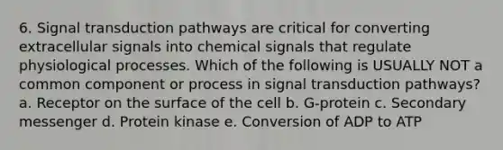 6. Signal transduction pathways are critical for converting extracellular signals into chemical signals that regulate physiological processes. Which of the following is USUALLY NOT a common component or process in signal transduction pathways? a. Receptor on the surface of the cell b. G-protein c. Secondary messenger d. Protein kinase e. Conversion of ADP to ATP