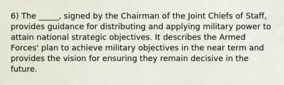 6) The _____, signed by the Chairman of the Joint Chiefs of Staff, provides guidance for distributing and applying military power to attain national strategic objectives. It describes the Armed Forces' plan to achieve military objectives in the near term and provides the vision for ensuring they remain decisive in the future.