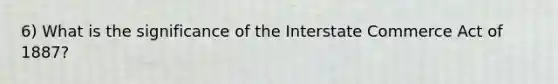 6) What is the significance of the Interstate Commerce Act of 1887?