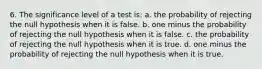 6. The significance level of a test is: a. the probability of rejecting the null hypothesis when it is false. b. one minus the probability of rejecting the null hypothesis when it is false. c. the probability of rejecting the null hypothesis when it is true. d. one minus the probability of rejecting the null hypothesis when it is true.