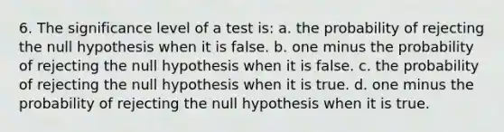 6. The significance level of a test is: a. the probability of rejecting the null hypothesis when it is false. b. one minus the probability of rejecting the null hypothesis when it is false. c. the probability of rejecting the null hypothesis when it is true. d. one minus the probability of rejecting the null hypothesis when it is true.