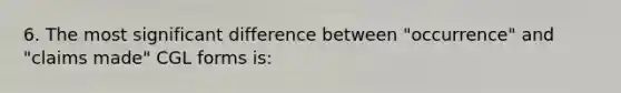 6. The most significant difference between "occurrence" and "claims made" CGL forms is: