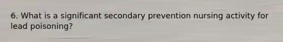 6. What is a significant secondary prevention nursing activity for lead poisoning?