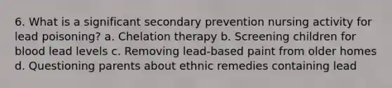 6. What is a significant secondary prevention nursing activity for lead poisoning? a. Chelation therapy b. Screening children for blood lead levels c. Removing lead-based paint from older homes d. Questioning parents about ethnic remedies containing lead