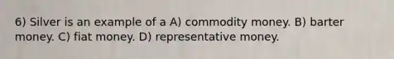 6) Silver is an example of a A) commodity money. B) barter money. C) fiat money. D) representative money.