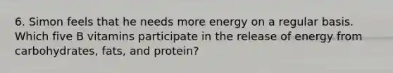 6. Simon feels that he needs more energy on a regular basis. Which five B vitamins participate in the release of energy from carbohydrates, fats, and protein?