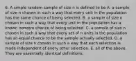 6. A simple random sample of size n is defined to be A. a sample of size n chosen in such a way that every unit in the population has the same chance of being selected. B. a sample of size n chosen in such a way that every unit in the population has a known nonzero chance of being selected. C. a sample of size n chosen in such a way that every set of n units in the population has an equal chance to be the sample actually selected. D. a sample of size n chosen in such a way that each selection is made independent of every other selection. E. all of the above. They are essentially identical definitions.