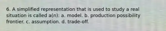 6. A simplified representation that is used to study a real situation is called a(n): a. model. b. production possibility frontier. c. assumption. d. trade-off.