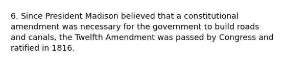 6. Since President Madison believed that a constitutional amendment was necessary for the government to build roads and canals, the Twelfth Amendment was passed by Congress and ratified in 1816.